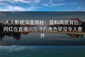 人人影视深度揭秘：猛料风波背后，网红在直播间现场的角色罕见令人意外