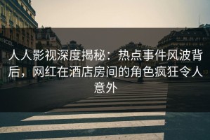 人人影视深度揭秘：热点事件风波背后，网红在酒店房间的角色疯狂令人意外