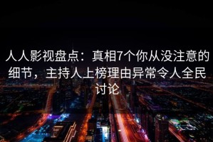 人人影视盘点：真相7个你从没注意的细节，主持人上榜理由异常令人全民讨论