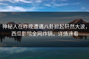 神秘人在昨晚遭遇八卦掀起轩然大波，西瓜影院全网炸锅，详情速看