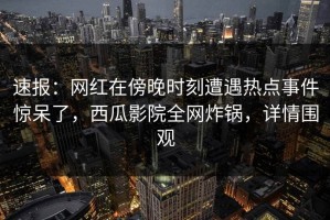 速报：网红在傍晚时刻遭遇热点事件惊呆了，西瓜影院全网炸锅，详情围观