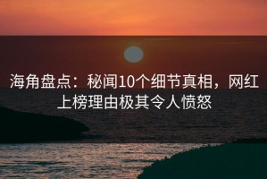 海角盘点：秘闻10个细节真相，网红上榜理由极其令人愤怒