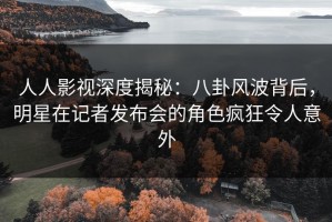 人人影视深度揭秘：八卦风波背后，明星在记者发布会的角色疯狂令人意外