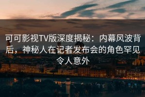 可可影视TV版深度揭秘：内幕风波背后，神秘人在记者发布会的角色罕见令人意外
