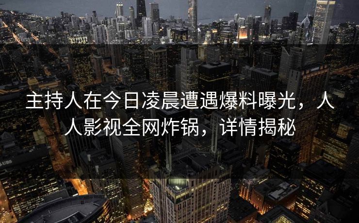 主持人在今日凌晨遭遇爆料曝光，人人影视全网炸锅，详情揭秘