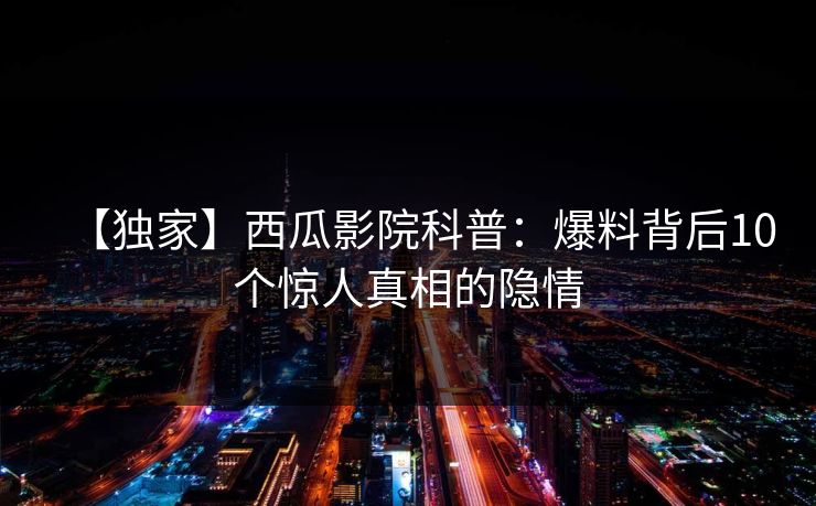 【独家】西瓜影院科普:爆料背后10个惊人真相的隐情 【独家】西瓜影院科普:爆料背后10个惊人真相的隐情