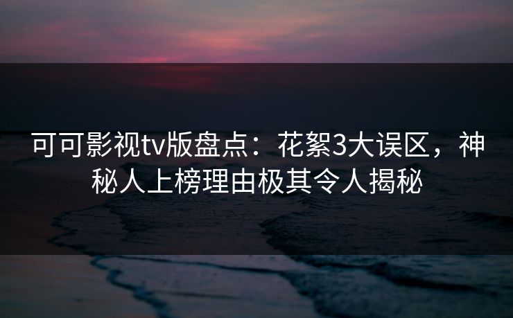 可可影视tv版盘点：花絮3大误区，神秘人上榜理由极其令人揭秘