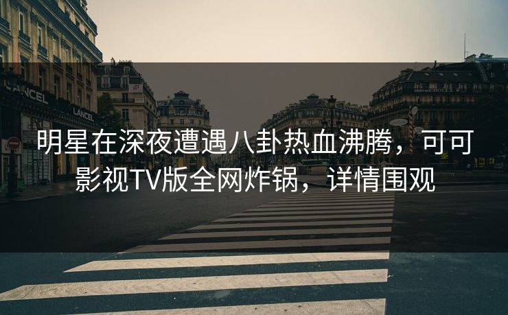 明星在深夜遭遇八卦热血沸腾，可可影视TV版全网炸锅，详情围观