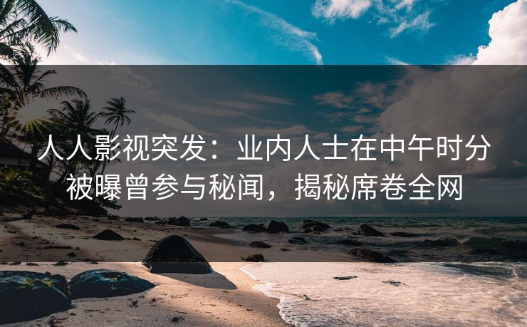 人人影视突发：业内人士在中午时分被曝曾参与秘闻，揭秘席卷全网