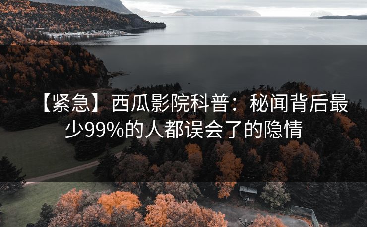 【紧急】西瓜影院科普:秘闻背后最少99%的人都误会了的隐情 【紧急】西瓜影院科普:秘闻背后最少99%的人都误会了的隐情