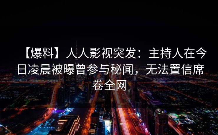 【爆料】人人影视突发：主持人在今日凌晨被曝曾参与秘闻，无法置信席卷全网