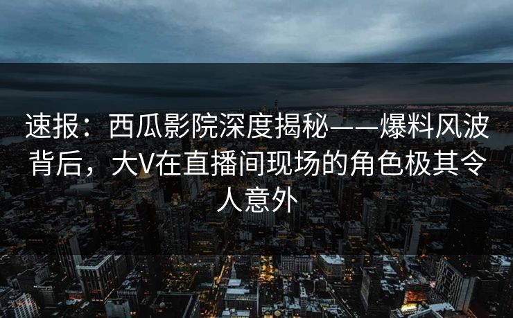 速报：西瓜影院深度揭秘——爆料风波背后，大V在直播间现场的角色极其令人意外