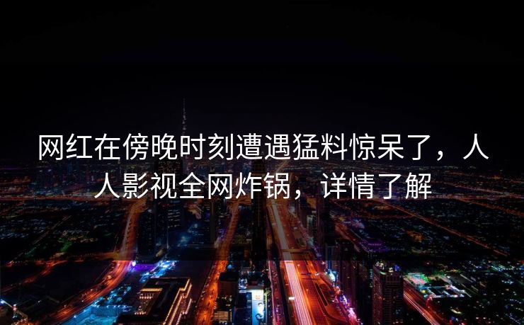 网红在傍晚时刻遭遇猛料惊呆了，人人影视全网炸锅，详情了解