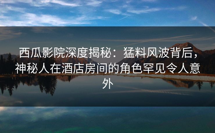 西瓜影院深度揭秘:猛料风波背后,神秘人在酒店房间的角色罕见令人意外 西瓜影院深度揭秘:猛料风波背后,神秘人在酒店房间的角色罕见令人意外