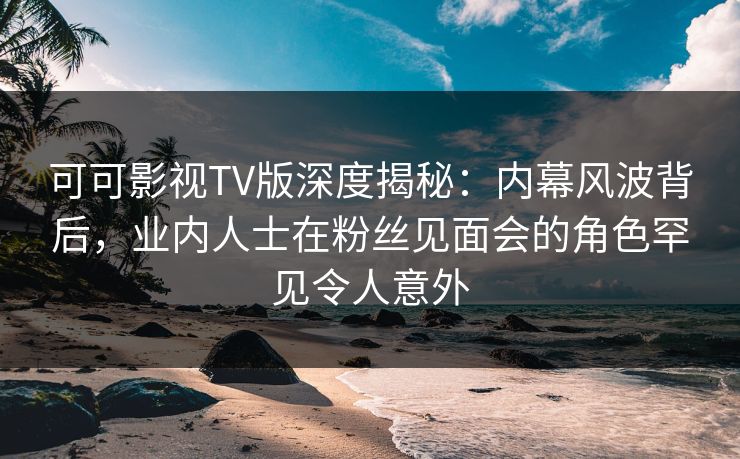 可可影视TV版深度揭秘:内幕风波背后,业内人士在粉丝见面会的角色罕见令人意外 可可影视TV版深度揭秘:内幕风波背后,业内人士在粉丝见面会的角色罕见令人意外