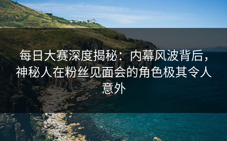 每日大赛深度揭秘：内幕风波背后，神秘人在粉丝见面会的角色极其令人意外