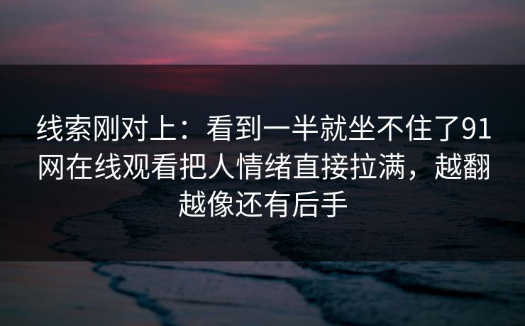 线索刚对上：看到一半就坐不住了91网在线观看把人情绪直接拉满，越翻越像还有后手