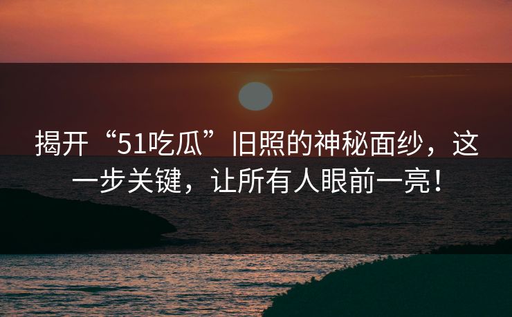 揭开“51吃瓜”旧照的神秘面纱，这一步关键，让所有人眼前一亮！
